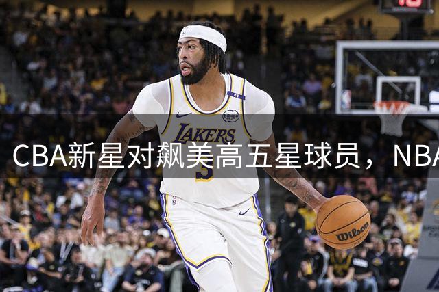 CBA新星对飙美高五星球员，NBA球探密切关注